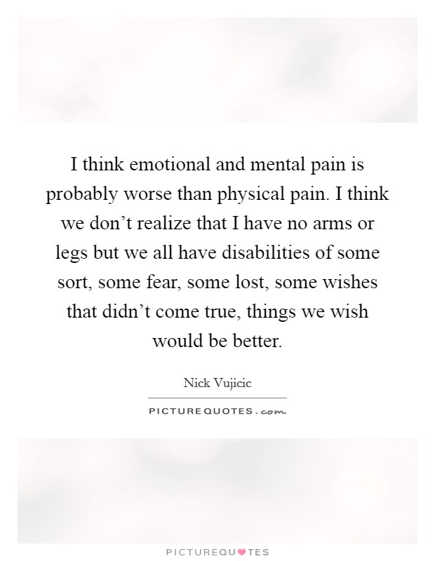 I think emotional and mental pain is probably worse than physical pain. I think we don't realize that I have no arms or legs but we all have disabilities of some sort, some fear, some lost, some wishes that didn't come true, things we wish would be better Picture Quote #1