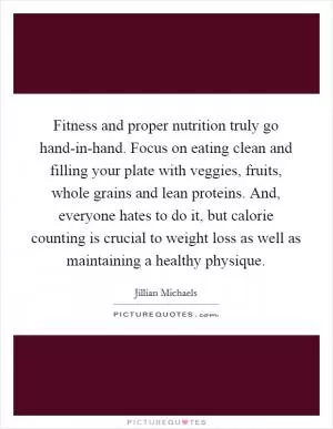 Fitness and proper nutrition truly go hand-in-hand. Focus on eating clean and filling your plate with veggies, fruits, whole grains and lean proteins. And, everyone hates to do it, but calorie counting is crucial to weight loss as well as maintaining a healthy physique Picture Quote #1
