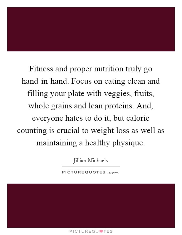 Fitness and proper nutrition truly go hand-in-hand. Focus on eating clean and filling your plate with veggies, fruits, whole grains and lean proteins. And, everyone hates to do it, but calorie counting is crucial to weight loss as well as maintaining a healthy physique Picture Quote #1