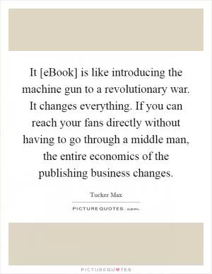 It [eBook] is like introducing the machine gun to a revolutionary war. It changes everything. If you can reach your fans directly without having to go through a middle man, the entire economics of the publishing business changes Picture Quote #1