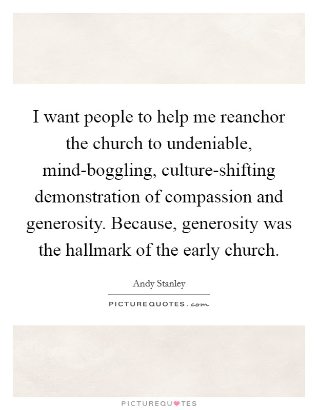 I want people to help me reanchor the church to undeniable, mind-boggling, culture-shifting demonstration of compassion and generosity. Because, generosity was the hallmark of the early church Picture Quote #1
