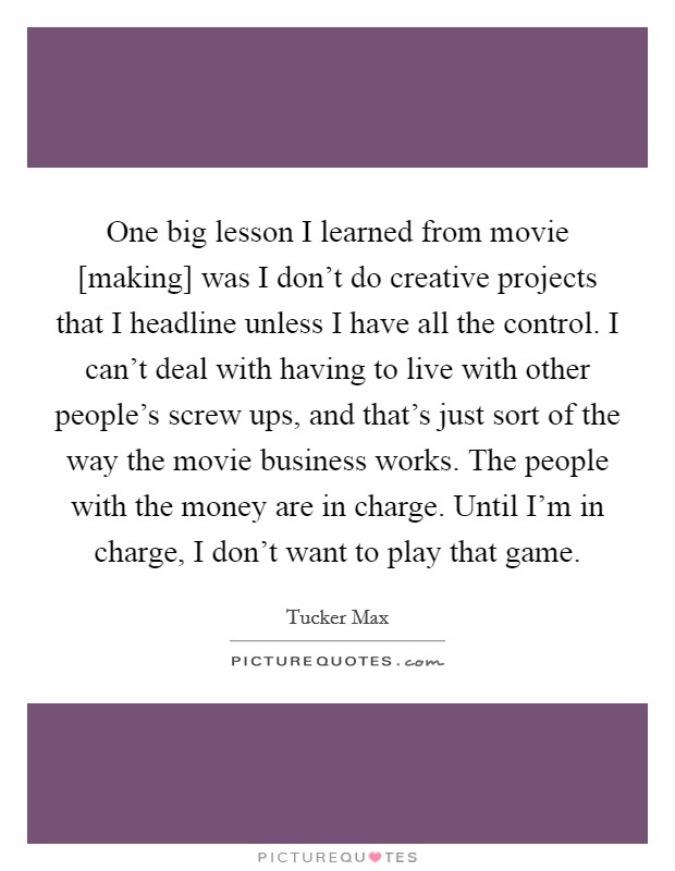 One big lesson I learned from movie [making] was I don't do creative projects that I headline unless I have all the control. I can't deal with having to live with other people's screw ups, and that's just sort of the way the movie business works. The people with the money are in charge. Until I'm in charge, I don't want to play that game Picture Quote #1