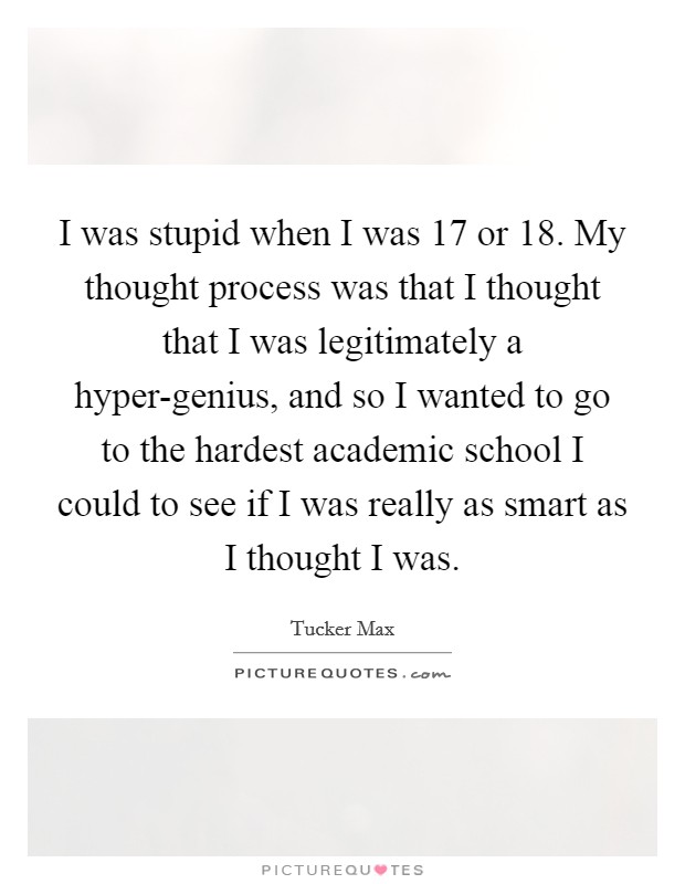 I was stupid when I was 17 or 18. My thought process was that I thought that I was legitimately a hyper-genius, and so I wanted to go to the hardest academic school I could to see if I was really as smart as I thought I was Picture Quote #1