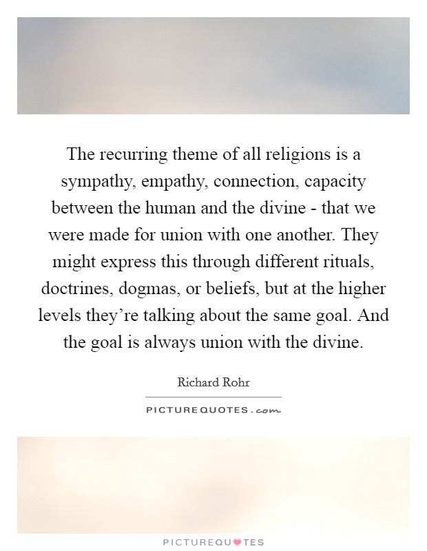 The recurring theme of all religions is a sympathy, empathy, connection, capacity between the human and the divine - that we were made for union with one another. They might express this through different rituals, doctrines, dogmas, or beliefs, but at the higher levels they're talking about the same goal. And the goal is always union with the divine Picture Quote #1