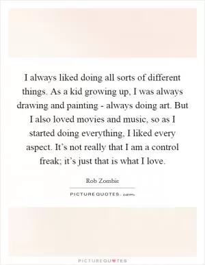 I always liked doing all sorts of different things. As a kid growing up, I was always drawing and painting - always doing art. But I also loved movies and music, so as I started doing everything, I liked every aspect. It’s not really that I am a control freak; it’s just that is what I love Picture Quote #1