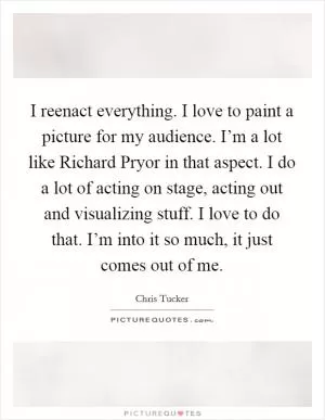 I reenact everything. I love to paint a picture for my audience. I’m a lot like Richard Pryor in that aspect. I do a lot of acting on stage, acting out and visualizing stuff. I love to do that. I’m into it so much, it just comes out of me Picture Quote #1