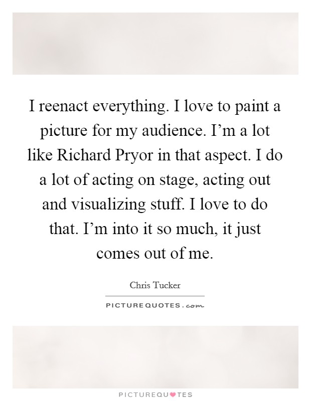 I reenact everything. I love to paint a picture for my audience. I'm a lot like Richard Pryor in that aspect. I do a lot of acting on stage, acting out and visualizing stuff. I love to do that. I'm into it so much, it just comes out of me Picture Quote #1