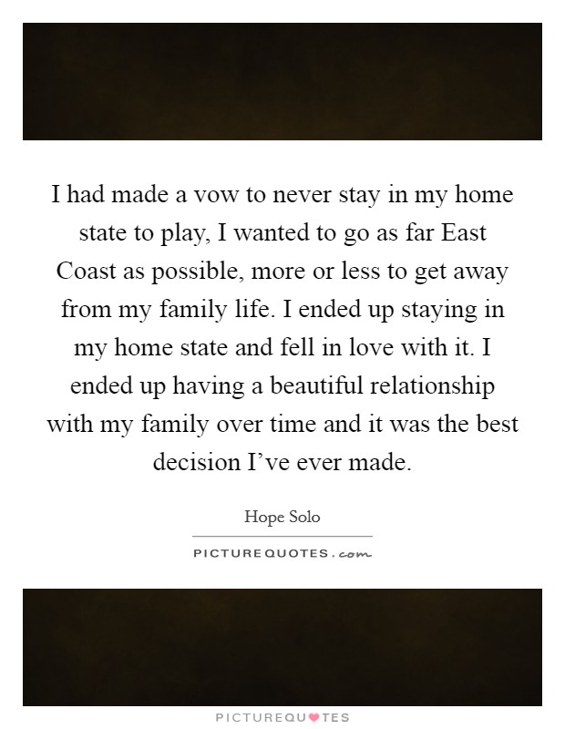 I had made a vow to never stay in my home state to play, I wanted to go as far East Coast as possible, more or less to get away from my family life. I ended up staying in my home state and fell in love with it. I ended up having a beautiful relationship with my family over time and it was the best decision I've ever made Picture Quote #1