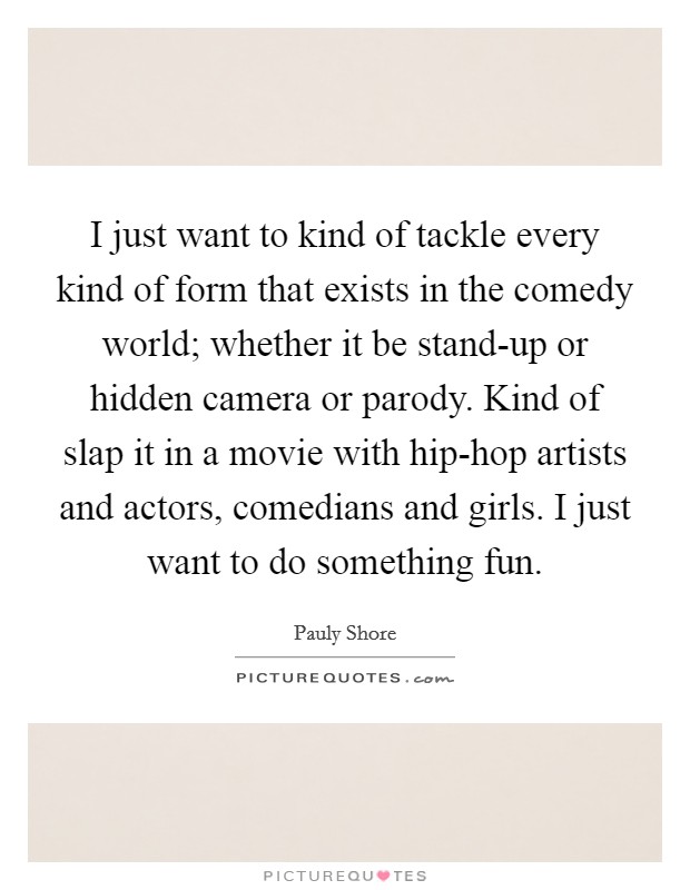 I just want to kind of tackle every kind of form that exists in the comedy world; whether it be stand-up or hidden camera or parody. Kind of slap it in a movie with hip-hop artists and actors, comedians and girls. I just want to do something fun Picture Quote #1