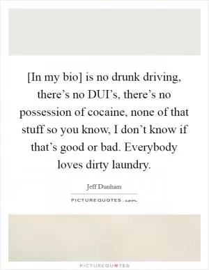 [In my bio] is no drunk driving, there’s no DUI’s, there’s no possession of cocaine, none of that stuff so you know, I don’t know if that’s good or bad. Everybody loves dirty laundry Picture Quote #1