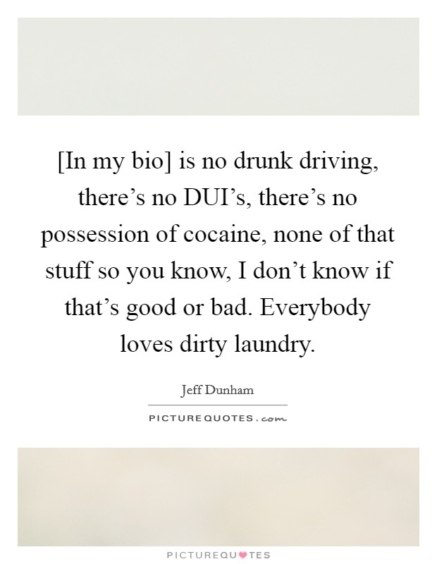 [In my bio] is no drunk driving, there's no DUI's, there's no possession of cocaine, none of that stuff so you know, I don't know if that's good or bad. Everybody loves dirty laundry Picture Quote #1