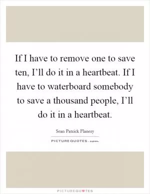 If I have to remove one to save ten, I’ll do it in a heartbeat. If I have to waterboard somebody to save a thousand people, I’ll do it in a heartbeat Picture Quote #1