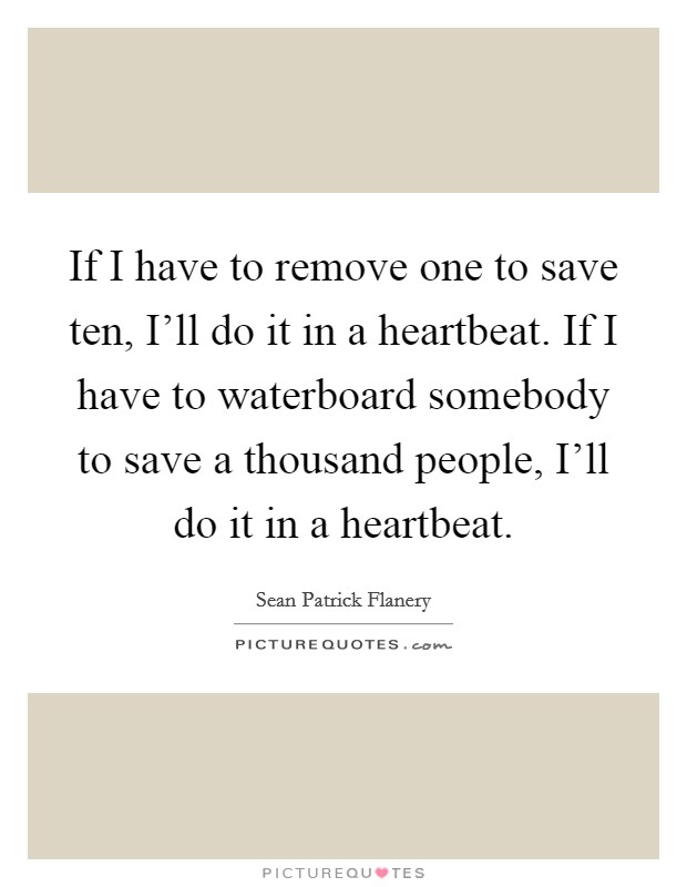If I have to remove one to save ten, I'll do it in a heartbeat. If I have to waterboard somebody to save a thousand people, I'll do it in a heartbeat Picture Quote #1