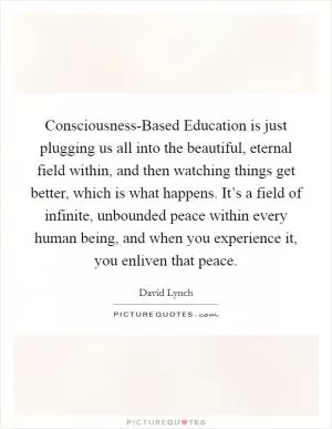 Consciousness-Based Education is just plugging us all into the beautiful, eternal field within, and then watching things get better, which is what happens. It’s a field of infinite, unbounded peace within every human being, and when you experience it, you enliven that peace Picture Quote #1