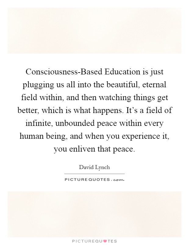 Consciousness-Based Education is just plugging us all into the beautiful, eternal field within, and then watching things get better, which is what happens. It's a field of infinite, unbounded peace within every human being, and when you experience it, you enliven that peace Picture Quote #1