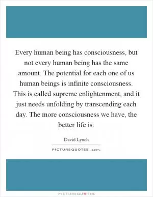 Every human being has consciousness, but not every human being has the same amount. The potential for each one of us human beings is infinite consciousness. This is called supreme enlightenment, and it just needs unfolding by transcending each day. The more consciousness we have, the better life is Picture Quote #1
