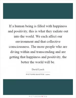 If a human being is filled with happiness and positivity, this is what they radiate out into the world. We each affect our environment and that collective consciousness. The more people who are diving within and transcending and are getting that happiness and positivity, the better the world will be Picture Quote #1