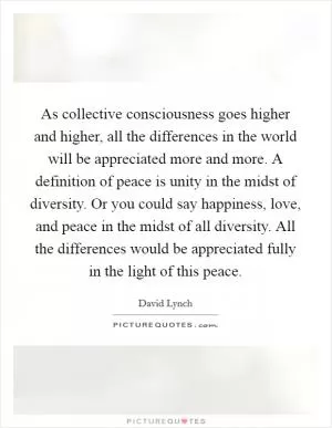 As collective consciousness goes higher and higher, all the differences in the world will be appreciated more and more. A definition of peace is unity in the midst of diversity. Or you could say happiness, love, and peace in the midst of all diversity. All the differences would be appreciated fully in the light of this peace Picture Quote #1