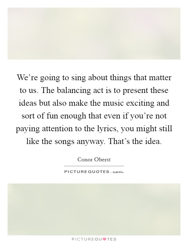 We're going to sing about things that matter to us. The balancing act is to present these ideas but also make the music exciting and sort of fun enough that even if you're not paying attention to the lyrics, you might still like the songs anyway. That's the idea Picture Quote #1