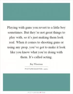 Playing with guns you revert to a little boy sometimes. But they’re not great things to play with, so it’s just making them look real. When it comes to shooting guns or using any prop, you’ve got to make it look like you know what you’re doing with them. It’s called acting Picture Quote #1