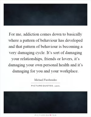 For me, addiction comes down to basically where a pattern of behaviour has developed and that pattern of behaviour is becoming a very damaging cycle. It’s sort of damaging your relationships, friends or lovers, it’s damaging your own personal health and it’s damaging for you and your workplace Picture Quote #1