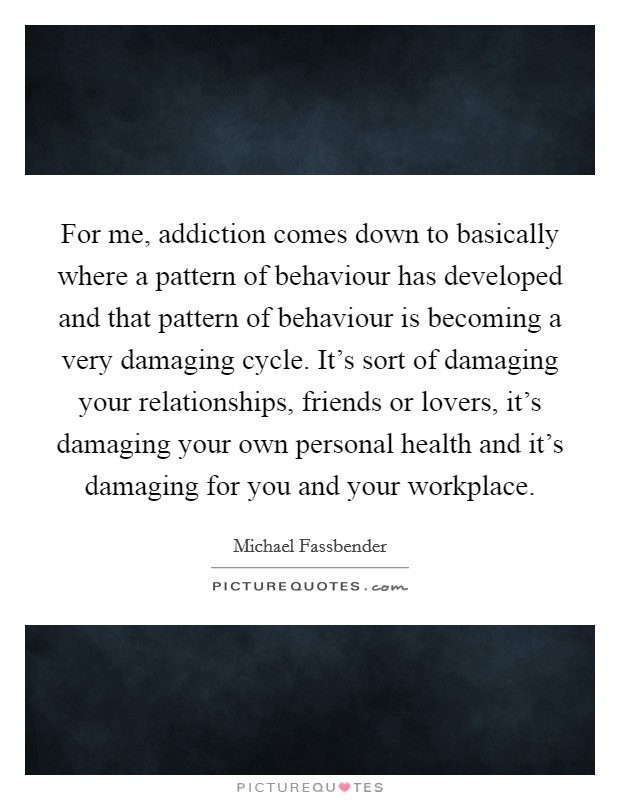 For me, addiction comes down to basically where a pattern of behaviour has developed and that pattern of behaviour is becoming a very damaging cycle. It's sort of damaging your relationships, friends or lovers, it's damaging your own personal health and it's damaging for you and your workplace Picture Quote #1