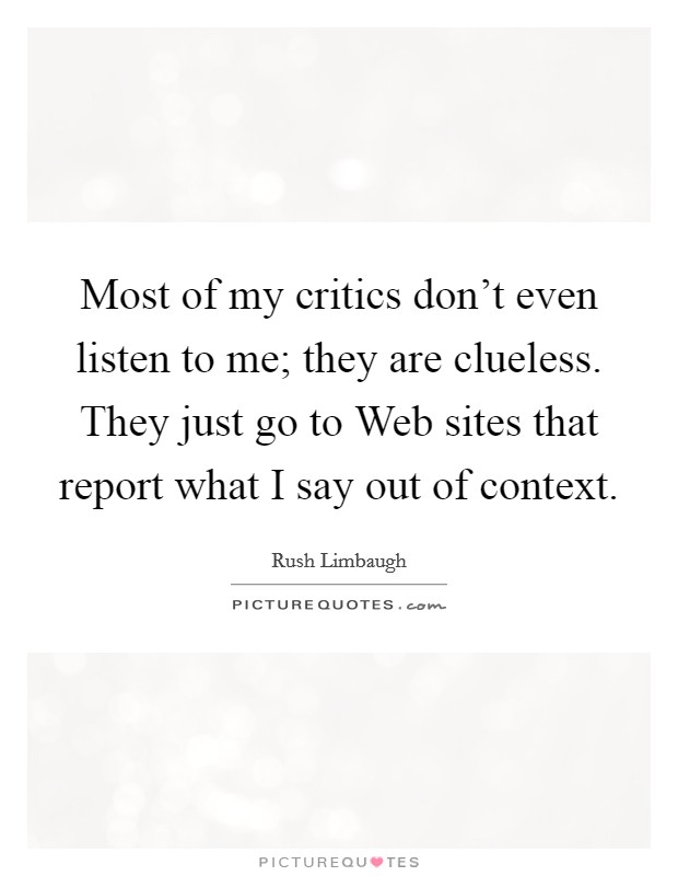 Most of my critics don't even listen to me; they are clueless. They just go to Web sites that report what I say out of context Picture Quote #1