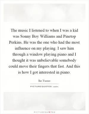 The music I listened to when I was a kid was Sonny Boy Williams and Pinetop Perkins. He was the one who had the most influence on my playing. I saw him through a window playing piano and I thought it was unbelievable somebody could move their fingers that fast. And this is how I got interested in piano Picture Quote #1