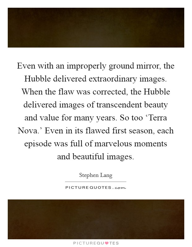 Even with an improperly ground mirror, the Hubble delivered extraordinary images. When the flaw was corrected, the Hubble delivered images of transcendent beauty and value for many years. So too ‘Terra Nova.' Even in its flawed first season, each episode was full of marvelous moments and beautiful images Picture Quote #1