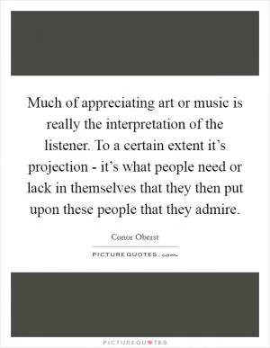 Much of appreciating art or music is really the interpretation of the listener. To a certain extent it’s projection - it’s what people need or lack in themselves that they then put upon these people that they admire Picture Quote #1