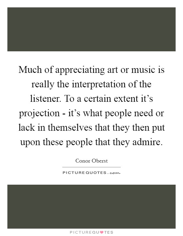 Much of appreciating art or music is really the interpretation of the listener. To a certain extent it's projection - it's what people need or lack in themselves that they then put upon these people that they admire Picture Quote #1