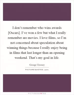 I don’t remember who wins awards [Oscars]. I’ve won a few but what I really remember are movies. I love films, so I’m not concerned about speculation about winning things because I really enjoy being in films that last longer than an opening weekend. That’s my goal in life Picture Quote #1