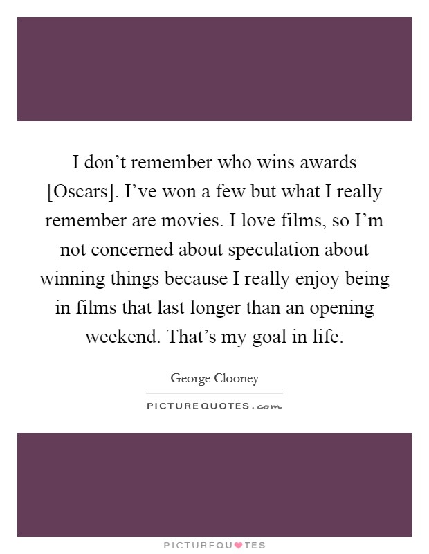I don't remember who wins awards [Oscars]. I've won a few but what I really remember are movies. I love films, so I'm not concerned about speculation about winning things because I really enjoy being in films that last longer than an opening weekend. That's my goal in life Picture Quote #1
