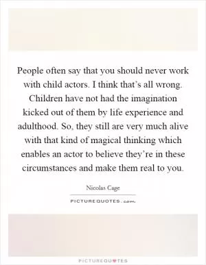 People often say that you should never work with child actors. I think that’s all wrong. Children have not had the imagination kicked out of them by life experience and adulthood. So, they still are very much alive with that kind of magical thinking which enables an actor to believe they’re in these circumstances and make them real to you Picture Quote #1