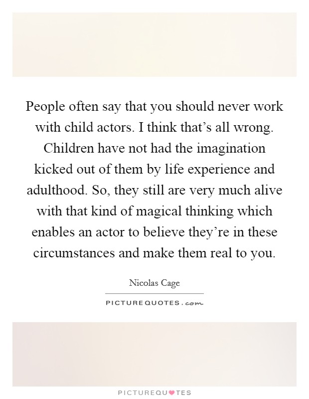 People often say that you should never work with child actors. I think that's all wrong. Children have not had the imagination kicked out of them by life experience and adulthood. So, they still are very much alive with that kind of magical thinking which enables an actor to believe they're in these circumstances and make them real to you Picture Quote #1