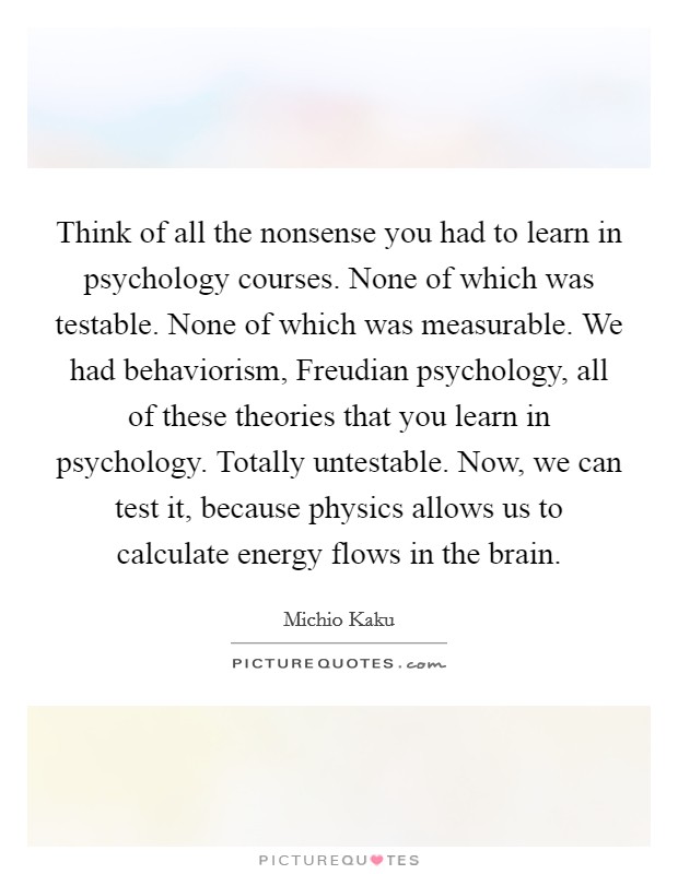 Think of all the nonsense you had to learn in psychology courses. None of which was testable. None of which was measurable. We had behaviorism, Freudian psychology, all of these theories that you learn in psychology. Totally untestable. Now, we can test it, because physics allows us to calculate energy flows in the brain Picture Quote #1