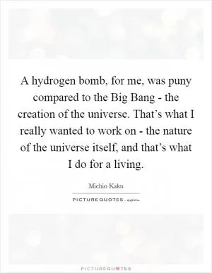 A hydrogen bomb, for me, was puny compared to the Big Bang - the creation of the universe. That’s what I really wanted to work on - the nature of the universe itself, and that’s what I do for a living Picture Quote #1