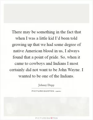 There may be something in the fact that when I was a little kid I’d been told growing up that we had some degree of native American blood in us, I always found that a point of pride. So, when it came to cowboys and Indians I most certainly did not want to be John Wayne. I wanted to be one of the Indians Picture Quote #1