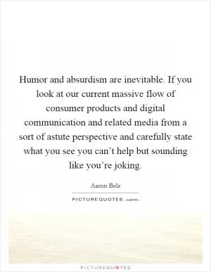 Humor and absurdism are inevitable. If you look at our current massive flow of consumer products and digital communication and related media from a sort of astute perspective and carefully state what you see you can’t help but sounding like you’re joking Picture Quote #1