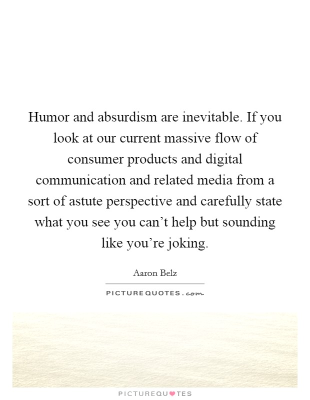 Humor and absurdism are inevitable. If you look at our current massive flow of consumer products and digital communication and related media from a sort of astute perspective and carefully state what you see you can't help but sounding like you're joking Picture Quote #1