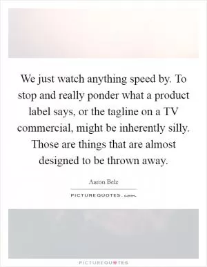 We just watch anything speed by. To stop and really ponder what a product label says, or the tagline on a TV commercial, might be inherently silly. Those are things that are almost designed to be thrown away Picture Quote #1
