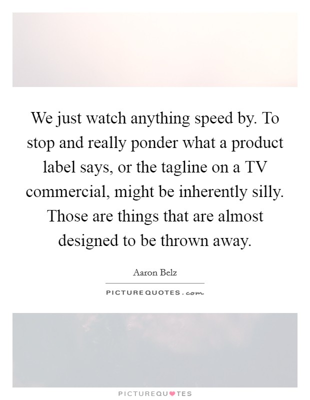 We just watch anything speed by. To stop and really ponder what a product label says, or the tagline on a TV commercial, might be inherently silly. Those are things that are almost designed to be thrown away Picture Quote #1
