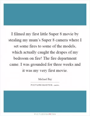 I filmed my first little Super 8 movie by stealing my mum’s Super 8 camera where I set some fires to some of the models, which actually caught the drapes of my bedroom on fire! The fire department came. I was grounded for three weeks and it was my very first movie Picture Quote #1