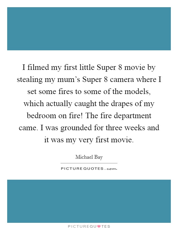 I filmed my first little Super 8 movie by stealing my mum's Super 8 camera where I set some fires to some of the models, which actually caught the drapes of my bedroom on fire! The fire department came. I was grounded for three weeks and it was my very first movie Picture Quote #1
