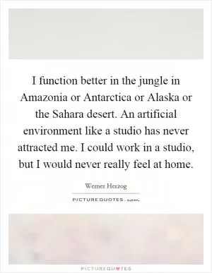 I function better in the jungle in Amazonia or Antarctica or Alaska or the Sahara desert. An artificial environment like a studio has never attracted me. I could work in a studio, but I would never really feel at home Picture Quote #1