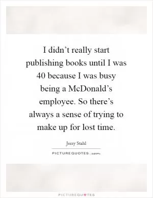 I didn’t really start publishing books until I was 40 because I was busy being a McDonald’s employee. So there’s always a sense of trying to make up for lost time Picture Quote #1