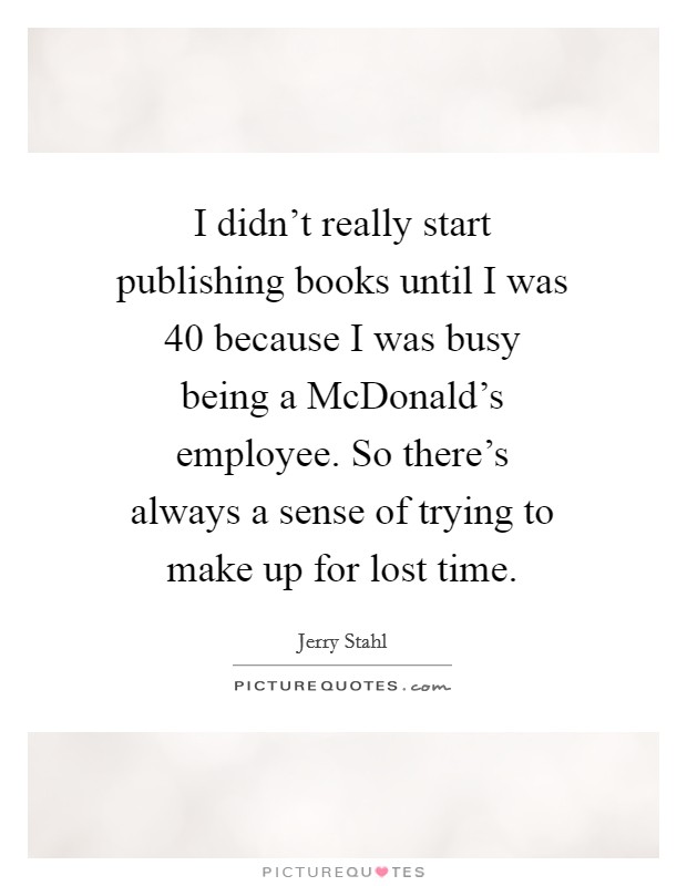 I didn't really start publishing books until I was 40 because I was busy being a McDonald's employee. So there's always a sense of trying to make up for lost time Picture Quote #1
