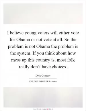I believe young voters will either vote for Obama or not vote at all. So the problem is not Obama the problem is the system. If you think about how mess up this country is, most folk really don’t have choices Picture Quote #1