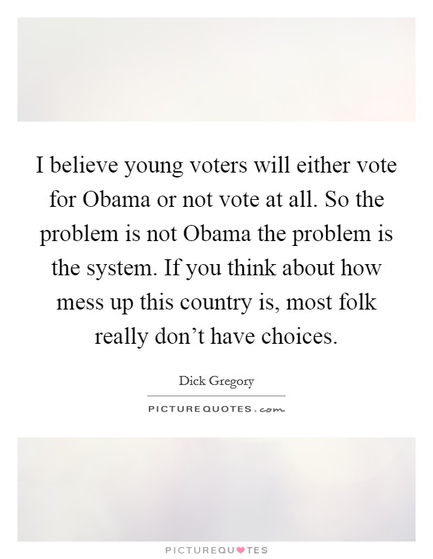 I believe young voters will either vote for Obama or not vote at all. So the problem is not Obama the problem is the system. If you think about how mess up this country is, most folk really don't have choices Picture Quote #1
