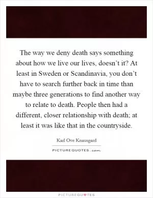 The way we deny death says something about how we live our lives, doesn’t it? At least in Sweden or Scandinavia, you don’t have to search further back in time than maybe three generations to find another way to relate to death. People then had a different, closer relationship with death; at least it was like that in the countryside Picture Quote #1